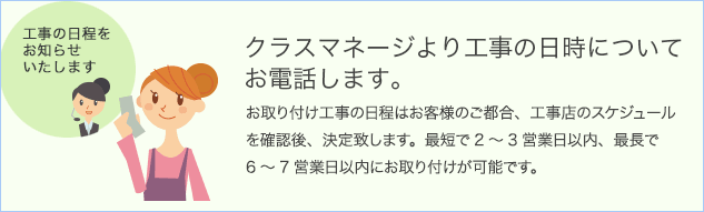 クラスマネージより工事の日時についてお電話します。:お取り付け工事の日程はお客様のご都合、工事店のスケジュールを確認後、決定いたします。最短で２～３営業日以内、最長で６～７営業日以内にお取り付けが可能です。