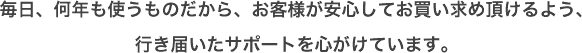 毎日、何年も使うものだから、お客様が安心してお買い求め頂けるよう、行き届いたサポートを心がけています。
