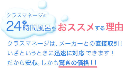 クラスマネージの24時間風呂をおすすめする理由：クラスマネージは、メーカーとの直接取引!いざというときの迅速に対応できます!だから安心。しかも驚きの価格！！