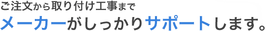 ご注文から取り付け工事までメーカーがしっかりサポートします