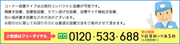 コーナー設置タイプは比較的コンパクトに設置が可能です。隅置き設置、設置板設置、カラン逃げ台設置、浴槽サイド縁起き設置、洗い場床置き設置などの方法がございます。お取付けに関してお困りの方には最適な設置方法をご案内させて頂きます。ご相談はフリーダイヤル→0120-533-688　受付時間午前9時〜午後6時(土日祝を除く)