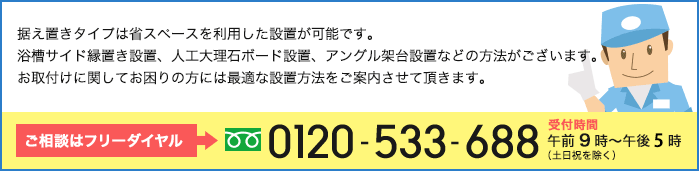 据え置きタイプは省スペースを利用した設置が可能です。浴槽サイド縁置き設置、人工大理石ボード設置、アングル架台設置などの方法がございます。お取付けに関してお困りの方には最適な設置方法をご案内させて頂きます。