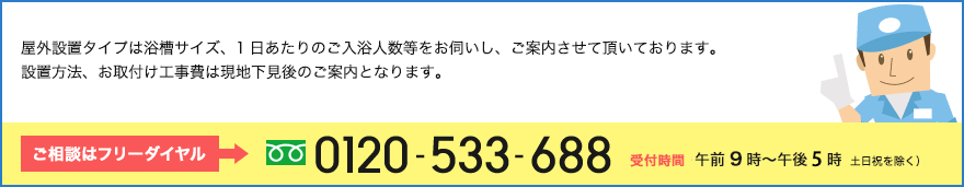 屋外設置タイプは浴槽サイズ、1日あたりのご入浴人数等をお伺いし、ご案内させて頂いております。設置方法、お取付け工事費は現地下見後のご案内となります。