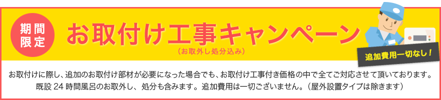 お取付け工事キャンペーン　お取付けに際し、追加のお取付け部材が必要になった場合でも、お取付け工事付き価格の中で全てご対応させて頂いております。既設24時間風呂のお取外し、処分も含みます。追加費用は一切ございません。（屋外設置タイプは除きます）